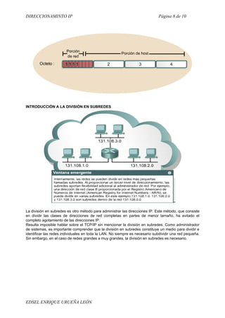 DIRECCIONAMINTO IP                                                           Página 8 de 10




INTRODUCCIÓN A LA DIVISIÓN EN SUBREDES




La división en subredes es otro método para administrar las direcciones IP. Este método, que consiste
en dividir las clases de direcciones de red completas en partes de menor tamaño, ha evitado el
completo agotamiento de las direcciones IP.
Resulta imposible hablar sobre el TCP/IP sin mencionar la división en subredes. Como administrador
de sistemas, es importante comprender que la división en subredes constituye un medio para dividir e
identificar las redes individuales en toda la LAN. No siempre es necesario subdividir una red pequeña.
Sin embargo, en el caso de redes grandes a muy grandes, la división en subredes es necesario.




EDSEL ENRIQUE URUEÑA LEÓN
 