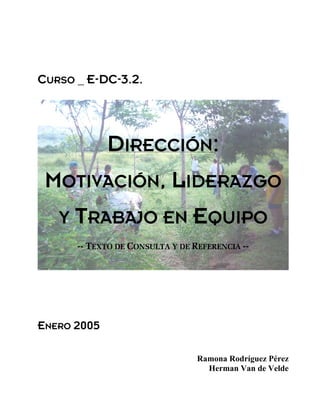 CURSO _ E-DC-3.2.
DIRECCIÓN:
MOTIVACIÓN, LIDERAZGO
Y TRABAJO EN EQUIPO
-- TEXTO DE CONSULTA Y DE REFERENCIA --
ENERO 2005
Ramona Rodríguez Pérez
Herman Van de Velde
 