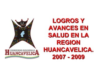 LOGROS Y AVANCES EN SALUD EN LA REGION HUANCAVELICA. 2007 - 2009 