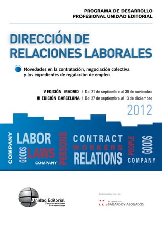 PROGRAMA DE DESARROLLO
                                      PROFESIONAL UNIDAD EDITORIAL




  Dirección de
  Relaciones Laborales
            	Novedades en la contratación, negociación colectiva
             y los expedientes de regulación de empleo


                  	   V EDICIÓN Madrid | Del 21 de septiembre al 30 de noviembre
                  	 II EDICIÓN barcelona | Del 27 de septiembre al 13 de diciembre
                  I


                                                                           2012
          LABOR
COMPANY




                            PERSONS




                                      CONTRACT
                                                                           PEOPLE

              LAWS
                                      WORKERS                                       GOODS
          GOODS




                  COMPANY             RELATIONS                            COMPANY



                                                    En colaboración con:
 