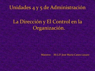 Unidades 4 y 5 de Administración La Dirección y El Control en la Organización. Maestro:    M.G.P. José María Canes Lázaro 