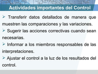 Actividades importantes del Control
 Transferir datos detallados de manera que
muestren las comparaciones y las variaciones.
 Sugerir las acciones correctivas cuando sean
necesarias.
 Informar a los miembros responsables de las
interpretaciones.
 Ajustar el control a la luz de los resultados del
control.
 