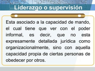 Liderazgo o supervisión
Esta asociado a la capacidad de mando,
el cual tiene que ver con el poder
informal, es decir, que no esta
expresamente detallada jurídica como
organizacionalmente, sino con aquella
capacidad propia de ciertas personas de
obedecer por otros.
 