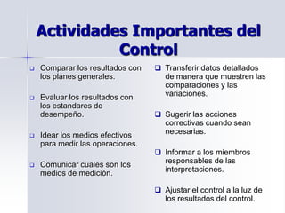 Actividades Importantes del
Control
 Comparar los resultados con
los planes generales.
 Evaluar los resultados con
los estandares de
desempeño.
 Idear los medios efectivos
para medir las operaciones.
 Comunicar cuales son los
medios de medición.
 Transferir datos detallados
de manera que muestren las
comparaciones y las
variaciones.
 Sugerir las acciones
correctivas cuando sean
necesarias.
 Informar a los miembros
responsables de las
interpretaciones.
 Ajustar el control a la luz de
los resultados del control.
 