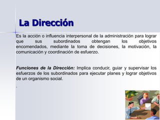 Es la acción o influencia interpersonal de la administración para lograr
que sus subordinados obtengan los objetivos
encomendados, mediante la toma de decisiones, la motivación, la
comunicación y coordinación de esfuerzo.
Funciones de la Dirección: Implica conducir, guiar y supervisar los
esfuerzos de los subordinados para ejecutar planes y lograr objetivos
de un organismo social.
.
La Dirección
 