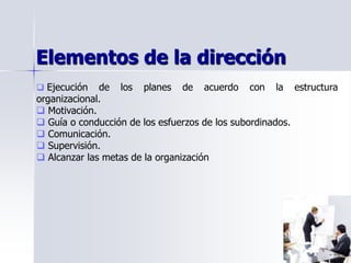 Elementos de la dirección
 Ejecución de los planes de acuerdo con la estructura
organizacional.
 Motivación.
 Guía o conducción de los esfuerzos de los subordinados.
 Comunicación.
 Supervisión.
 Alcanzar las metas de la organización
 