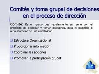 Comités y toma grupal de decisiones
en el proceso de dirección
Comité: Es un grupo que regularmente se reúne con el
propósito de deliberar y tomar decisiones, para el beneficio o
representación de una colectividad
 Estructura Organizacional
 Proporcionar información
 Coordinar las acciones
 Promover la participación grupal
 