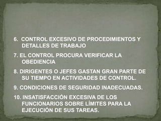 6. CONTROL EXCESIVO DE PROCEDIMIENTOS Y
DETALLES DE TRABAJO
7. EL CONTROL PROCURA VERIFICAR LA
OBEDIENCIA
8. DIRIGENTES O JEFES GASTAN GRAN PARTE DE
SU TIEMPO EN ACTIVIDADES DE CONTROL.
9. CONDICIONES DE SEGURIDAD INADECUADAS.
10. INSATISFACCIÓN EXCESIVA DE LOS
FUNCIONARIOS SOBRE LÍMITES PARA LA
EJECUCIÓN DE SUS TAREAS.
 