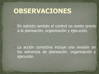 OBSERVACIONES
 En estricto sentido el control no existe previo
a la planeación, organización y ejecución.
 La acción correctiva incluye una revisión en
los esfuerzos de planeación, organización y
ejecución.
 