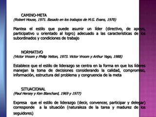 CAMINO-META
(Robert House, 1971. Basado en los trabajos de M.G. Evans, 1970)
Plantea el estilo que puede asumir un líder (directivo, de apoyo,
participativo u orientado al logro) adecuado a las características de los
subordinados y condiciones de trabajo
NORMATIVO
(Victor Vroom y Philip Yetton, 1973. Victor Vroom y Arthur Yago, 1988)
Establece que el estilo de liderazgo se centra en la forma en que los líderes
manejan la toma de decisiones considerando la calidad, compromiso,
información, estructura del problema y congruencia de la meta
SITUACIONAL
(Paul Hersey y Ken Blanchard, 1969 y 1977)
Expresa que el estilo de liderazgo (decir, convencer, participar y delegar)
corresponde a la situación (naturaleza de la tarea y madurez de los
seguidores)
 