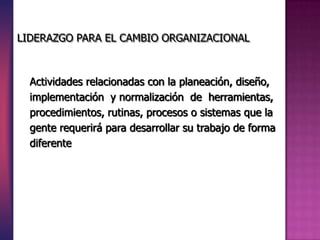 Actividades relacionadas con la planeación, diseño,
implementación y normalización de herramientas,
procedimientos, rutinas, procesos o sistemas que la
gente requerirá para desarrollar su trabajo de forma
diferente
LIDERAZGO PARA EL CAMBIO ORGANIZACIONAL
 