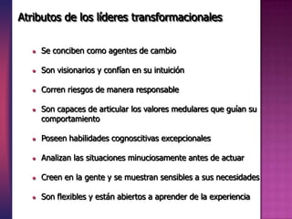  Se conciben como agentes de cambio
 Son visionarios y confían en su intuición
 Corren riesgos de manera responsable
 Son capaces de articular los valores medulares que guían su
comportamiento
 Poseen habilidades cognoscitivas excepcionales
 Analizan las situaciones minuciosamente antes de actuar
 Creen en la gente y se muestran sensibles a sus necesidades
 Son flexibles y están abiertos a aprender de la experiencia
Atributos de los líderes transformacionales
 