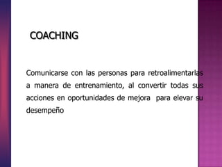 Comunicarse con las personas para retroalimentarlas
a manera de entrenamiento, al convertir todas sus
acciones en oportunidades de mejora para elevar su
desempeño
COACHING
 