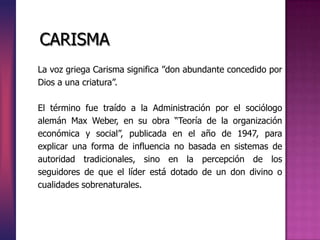La voz griega Carisma significa ”don abundante concedido por
Dios a una criatura”.
El término fue traído a la Administración por el sociólogo
alemán Max Weber, en su obra “Teoría de la organización
económica y social”, publicada en el año de 1947, para
explicar una forma de influencia no basada en sistemas de
autoridad tradicionales, sino en la percepción de los
seguidores de que el líder está dotado de un don divino o
cualidades sobrenaturales.
CARISMA
 