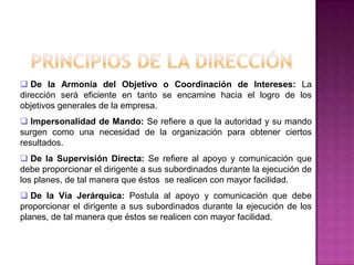  De la Armonía del Objetivo o Coordinación de Intereses: La
dirección será eficiente en tanto se encamine hacia el logro de los
objetivos generales de la empresa.
 Impersonalidad de Mando: Se refiere a que la autoridad y su mando
surgen como una necesidad de la organización para obtener ciertos
resultados.
 De la Supervisión Directa: Se refiere al apoyo y comunicación que
debe proporcionar el dirigente a sus subordinados durante la ejecución de
los planes, de tal manera que éstos se realicen con mayor facilidad.
 De la Vía Jerárquica: Postula al apoyo y comunicación que debe
proporcionar el dirigente a sus subordinados durante la ejecución de los
planes, de tal manera que éstos se realicen con mayor facilidad.
 