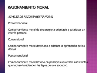 RAZONAMIENTO MORAL
NIVELES DE RAZONAMIENTO MORAL
Preconvencional
Comportamiento moral de una persona orientado a satisfacer un
interés personal
Convencional
Comportamiento moral destinado a obtener la aprobación de los
demás
Posconvencional
Comportamiento moral basado en principios universales abstractos
que incluso trascienden las leyes de una sociedad
 