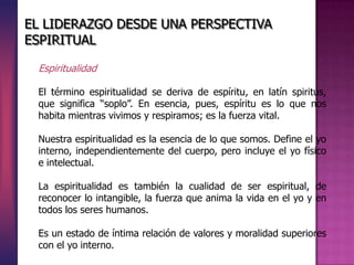 Espiritualidad
El término espiritualidad se deriva de espíritu, en latín spiritus,
que significa “soplo”. En esencia, pues, espíritu es lo que nos
habita mientras vivimos y respiramos; es la fuerza vital.
Nuestra espiritualidad es la esencia de lo que somos. Define el yo
interno, independientemente del cuerpo, pero incluye el yo físico
e intelectual.
La espiritualidad es también la cualidad de ser espiritual, de
reconocer lo intangible, la fuerza que anima la vida en el yo y en
todos los seres humanos.
Es un estado de íntima relación de valores y moralidad superiores
con el yo interno.
EL LIDERAZGO DESDE UNA PERSPECTIVA
ESPIRITUAL
 