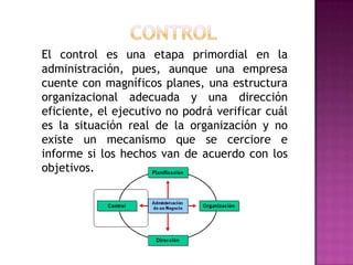 El control es una etapa primordial en la
administración, pues, aunque una empresa
cuente con magníficos planes, una estructura
organizacional adecuada y una dirección
eficiente, el ejecutivo no podrá verificar cuál
es la situación real de la organización y no
existe un mecanismo que se cerciore e
informe si los hechos van de acuerdo con los
objetivos.
 