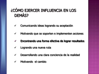 ¿CÓMO EJERCER INFLUENCIA EN LOS
  DEMÁS?

    Comunicando ideas logrando su aceptación

    Motivando que se soporten e implementen acciones

    Encontrando una forma efectiva de lograr resultados

    Logrando una nueva ruta

    Desarrollando una clara conciencia de la realidad

    Motivando el cambio
 