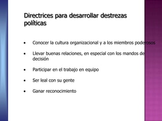 Directrices para desarrollar destrezas
políticas


   Conocer la cultura organizacional y a los miembros poderosos

   Llevar buenas relaciones, en especial con los mandos de
   decisión

   Participar en el trabajo en equipo

   Ser leal con su gente

   Ganar reconocimiento
 