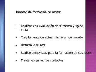 Proceso de formación de redes:



   Realizar una evaluación de sí mismo y fíjese
   metas

   Cree la venta de usted mismo en un minuto

   Desarrolle su red

   Realice entrevistas para la formación de sus redes

   Mantenga su red de contactos
 