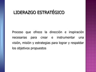 LIDERAZGO ESTRATÉGICO



Proceso que ofrece la dirección e inspiración
necesarias   para   crear   e   instrumentar    una
visión, misión y estrategias para lograr y respaldar
los objetivos propuestos
 