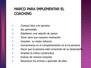 MARCO PARA IMPLEMENTAR EL
COACHING


   Conocer bien a la persona
   Ser permeable
   Establecer una relación de apoyo
   Tener claro que requiere motivación
   Impulsar su mejor esfuerzo
   Concentrarse en el comportamiento no en la persona
   Hacer que la persona esté consciente de su desempeño
   Emplear la crítica constructiva
   Evaluar de manera conjunta
   Reconocer los errores y aprender de ellos
 