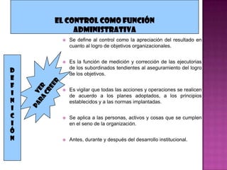    Se define al control como la apreciación del resultado en
        cuanto al logro de objetivos organizacionales.


       Es la función de medición y corrección de las ejecutorias
        de los subordinados tendientes al aseguramiento del logro
D       de los objetivos.
E
F
       Es vigilar que todas las acciones y operaciones se realicen
I       de acuerdo a los planes adoptados, a los principios
N       establecidos y a las normas implantadas.
I
C      Se aplica a las personas, activos y cosas que se cumplen
I       en el seno de la organización.
Ó
N      Antes, durante y después del desarrollo institucional.
 
