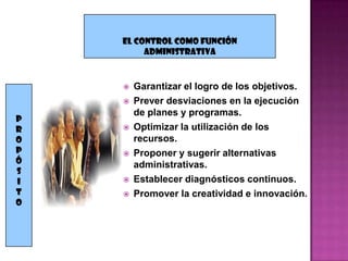 EL CONTROL COMO FUNCIÓN
         ADMINISTRATIVA



       Garantizar el logro de los objetivos.
       Prever desviaciones en la ejecución
        de planes y programas.
P
R      Optimizar la utilización de los
O       recursos.
P      Proponer y sugerir alternativas
Ó       administrativas.
S
I      Establecer diagnósticos continuos.
T      Promover la creatividad e innovación.
o
 