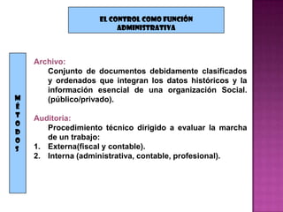EL CONTROL COMO FUNCIÓN
                         ADMINISTRATIVA



    Archivo:
       Conjunto de documentos debidamente clasificados
       y ordenados que integran los datos históricos y la
       información esencial de una organización Social.
M      (público/privado).
É
T   Auditoria:
O
       Procedimiento técnico dirigido a evaluar la marcha
D
O      de un trabajo:
S   1. Externa(fiscal y contable).
    2. Interna (administrativa, contable, profesional).
 
