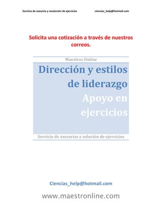 Servicio de asesoría y resolución de ejercicios ciencias_help@hotmail.com 
www.maestronline.com 
Solicita una cotización a través de nuestros correos. 
Maestros Online Dirección y estilos de liderazgo Apoyo en ejercicios 
Servicio de asesorías y solución de ejercicios 
Ciencias_help@hotmail.com  