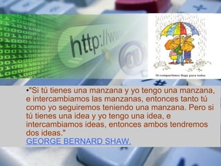 "Si tú tienes una manzana y yo tengo una manzana, e intercambiamos las manzanas, entonces tanto tú como yo seguiremos teniendo una manzana. Pero si tú tienes una idea y yo tengo una idea, e intercambiamos ideas, entonces ambos tendremos dos ideas."    GEORGE BERNARD SHAW. 