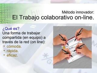 Método innovador: El Trabajo colaborativo on-line. ¿Qué es?   Una forma de trabajar compartida (en equipo) a través de la red (on line): cómoda. rápida. eficaz. 