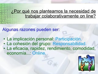 Algunas razones pueden ser: La implicación personal:  Participación. La cohesión del grupo:  Responsabilidad. La eficacia, rapidez, rendimiento, comodidad, economía...:  Online. ¿Por qué nos planteamos la necesidad de trabajar colaborativamente on line? 