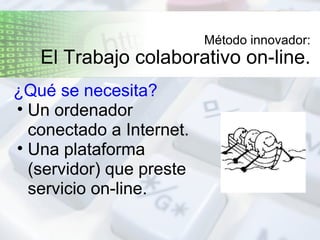 Método innovador: El Trabajo colaborativo on-line. ¿Qué se necesita?   Un ordenador conectado a Internet. Una plataforma (servidor) que preste servicio on-line. 