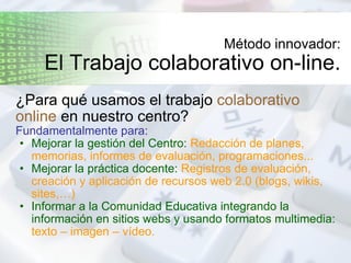 Método innovador: El Trabajo colaborativo on-line. ¿Para qué usamos el trabajo  colaborativo online  en nuestro centro? Fundamentalmente para: Mejorar la gestión del Centro:  Redacción de planes, memorias, informes de evaluación, programaciones... Mejorar la práctica docente:  Registros de evaluación, creación y aplicación de recursos web 2.0 (blogs, wikis, sites,…) Informar a la Comunidad Educativa integrando la información en sitios webs y usando formatos multimedia:  texto – imagen – vídeo. 