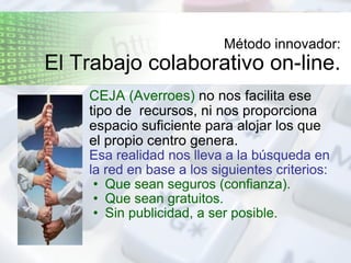 Método innovador: El Trabajo colaborativo on-line. CEJA (Averroes)  no nos facilita ese tipo de  recursos, ni nos proporciona espacio suficiente para alojar los que el propio centro genera. Esa realidad nos lleva a la búsqueda en la red en base a los siguientes criterios: Que sean seguros (confianza).  Que sean gratuitos. Sin publicidad, a ser posible. 