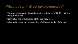 What is distant direct ophthalmoscopy?
• The ophthalmoscope should be kept at a distance of 20-25 cm from
the patient’s eye.
• Normally a red reflex is seen at the pupillary area.
• It is used to examine the condition of different media of the eye.
 