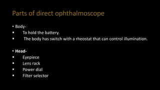 Parts of direct ophthalmoscope
• Body-
 To hold the battery.
 The body has switch with a rheostat that can control illumination.
• Head-
 Eyepiece
 Lens rack
 Power dial
 Filter selector
 