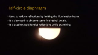 Half-circle diaphragm
• Used to reduce reflections by limiting the illumination beam.
• It is also used to observe some fine retinal details.
• It is used to avoid fundus reflections while examining.
 