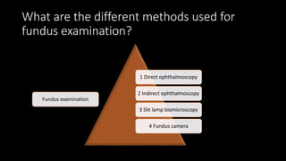 What are the different methods used for
fundus examination?
Fundus examination
1 Direct ophthalmoscopy
2 Indirect ophthalmoscopy
3 Slit lamp biomicroscopy
4 Fundus camera
 