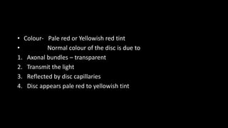 • Colour- Pale red or Yellowish red tint
• Normal colour of the disc is due to
1. Axonal bundles – transparent
2. Transmit the light
3. Reflected by disc capillaries
4. Disc appears pale red to yellowish tint
 