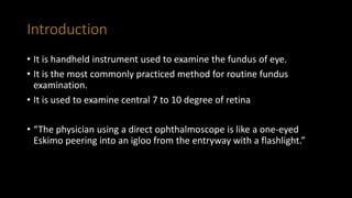 Introduction
• It is handheld instrument used to examine the fundus of eye.
• It is the most commonly practiced method for routine fundus
examination.
• It is used to examine central 7 to 10 degree of retina
• “The physician using a direct ophthalmoscope is like a one-eyed
Eskimo peering into an igloo from the entryway with a flashlight.”
 