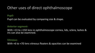 Other uses of direct ophthalmoscope
Pupil-
Pupil can be evaluated by comparing size & shape.
Anterior segment-
With +13 to +15D lens in ophthalmoscope cornea, lids, sclera, lashes &
iris can also be examined.
Vitreous-
With +6 to +7D lens vitreous floaters & opacities can be examined
 
