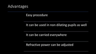 Advantages
Easy procedure
It can be used in non dilating pupils as well
It can be carried everywhere
Refractive power can be adjusted
 