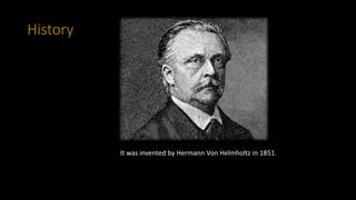 History
It was invented by Hermann Von Helmholtz in 1851.
 