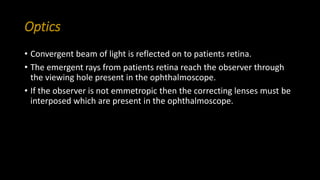 Optics
• Convergent beam of light is reflected on to patients retina.
• The emergent rays from patients retina reach the observer through
the viewing hole present in the ophthalmoscope.
• If the observer is not emmetropic then the correcting lenses must be
interposed which are present in the ophthalmoscope.
 