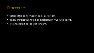 Procedure
• It should be performed in semi dark room.
• Ideally the pupils should be dilated with mydriatic agent.
• Patient should be looking straight.
 