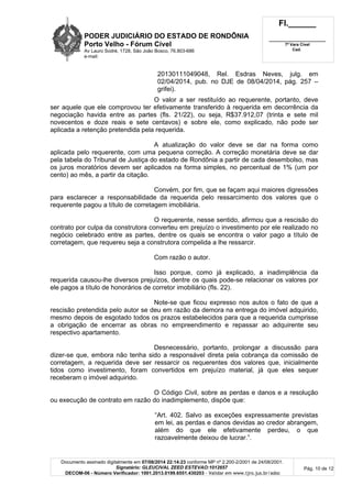 PODER JUDICIÁRIO DO ESTADO DE RONDÔNIA
Porto Velho - Fórum Cível
Av Lauro Sodré, 1728, São João Bosco, 76.803-686
e-mail:
Fl.______
_________________________
7ª Vara Cível
Cad.
Documento assinado digitalmente em 07/08/2014 22:14:23 conforme MP nº 2.200-2/2001 de 24/08/2001.
Signatário: GLEUCIVAL ZEED ESTEVAO:1012657
DECOM-06 - Número Verificador: 1001.2013.0199.6551.430203 - Validar em www.tjro.jus.br/adoc
Pág. 10 de 12
20130111049048, Rel. Esdras Neves, julg. em
02/04/2014, pub. no DJE de 08/04/2014, pág. 257 –
grifei).
O valor a ser restituído ao requerente, portanto, deve
ser aquele que ele comprovou ter efetivamente transferido à requerida em decorrência da
negociação havida entre as partes (fls. 21/22), ou seja, R$37.912,07 (trinta e sete mil
novecentos e doze reais e sete centavos) e sobre ele, como explicado, não pode ser
aplicada a retenção pretendida pela requerida.
A atualização do valor deve se dar na forma como
aplicada pelo requerente, com uma pequena correção. A correção monetária deve se dar
pela tabela do Tribunal de Justiça do estado de Rondônia a partir de cada desembolso, mas
os juros moratórios devem ser aplicados na forma simples, no percentual de 1% (um por
cento) ao mês, a partir da citação.
Convém, por fim, que se façam aqui maiores digressões
para esclarecer a responsabilidade da requerida pelo ressarcimento dos valores que o
requerente pagou a título de corretagem imobiliária.
O requerente, nesse sentido, afirmou que a rescisão do
contrato por culpa da construtora converteu em prejuízo o investimento por ele realizado no
negócio celebrado entre as partes, dentre os quais se encontra o valor pago a título de
corretagem, que requereu seja a construtora compelida a lhe ressarcir.
Com razão o autor.
Isso porque, como já explicado, a inadimplência da
requerida causou-lhe diversos prejuízos, dentre os quais pode-se relacionar os valores por
ele pagos a título de honorários de corretor imobiliário (fls. 22).
Note-se que ficou expresso nos autos o fato de que a
rescisão pretendida pelo autor se deu em razão da demora na entrega do imóvel adquirido,
mesmo depois de esgotado todos os prazos estabelecidos para que a requerida cumprisse
a obrigação de encerrar as obras no empreendimento e repassar ao adquirente seu
respectivo apartamento.
Desnecessário, portanto, prolongar a discussão para
dizer-se que, embora não tenha sido a responsável direta pela cobrança da comissão de
corretagem, a requerida deve ser ressarcir os requerentes dos valores que, inicialmente
tidos como investimento, foram convertidos em prejuízo material, já que eles sequer
receberam o imóvel adquirido.
O Código Civil, sobre as perdas e danos e a resolução
ou execução de contrato em razão do inadimplemento, dispõe que:
“Art. 402. Salvo as exceções expressamente previstas
em lei, as perdas e danos devidas ao credor abrangem,
além do que ele efetivamente perdeu, o que
razoavelmente deixou de lucrar.”.
 