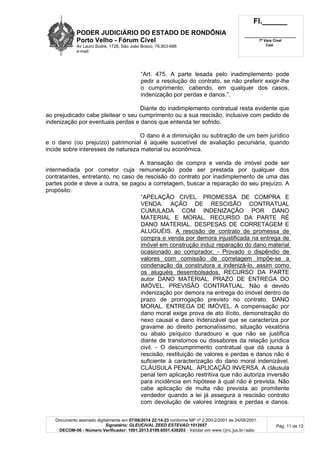 PODER JUDICIÁRIO DO ESTADO DE RONDÔNIA
Porto Velho - Fórum Cível
Av Lauro Sodré, 1728, São João Bosco, 76.803-686
e-mail:
Fl.______
_________________________
7ª Vara Cível
Cad.
Documento assinado digitalmente em 07/08/2014 22:14:23 conforme MP nº 2.200-2/2001 de 24/08/2001.
Signatário: GLEUCIVAL ZEED ESTEVAO:1012657
DECOM-06 - Número Verificador: 1001.2013.0199.6551.430203 - Validar em www.tjro.jus.br/adoc
Pág. 11 de 12
“Art. 475. A parte lesada pelo inadimplemento pode
pedir a resolução do contrato, se não preferir exigir-lhe
o cumprimento, cabendo, em qualquer dos casos,
indenização por perdas e danos.”.
Diante do inadimplemento contratual resta evidente que
ao prejudicado cabe pleitear o seu cumprimento ou a sua rescisão, inclusive com pedido de
indenização por eventuais perdas e danos que entenda ter sofrido.
O dano é a diminuição ou subtração de um bem jurídico
e o dano (ou prejuízo) patrimonial é aquele suscetível de avaliação pecuniária, quando
incide sobre interesses de natureza material ou econômica.
A transação de compra e venda de imóvel pode ser
intermediada por corretor cuja remuneração pode ser prestada por qualquer dos
contratantes, entretanto, no caso de rescisão do contrato por inadimplemento de uma das
partes pode e deve a outra, se pagou a corretagem, buscar a reparação do seu prejuízo. A
propósito:
“APELAÇÃO CIVEL. PROMESSA DE COMPRA E
VENDA. AÇÃO DE RESCISÃO CONTRATUAL
CUMULADA COM INDENIZAÇÃO POR DANO
MATERIAL E MORAL. RECURSO DA PARTE RÉ
DANO MATERIAL. DESPESAS DE CORRETAGEM E
ALUGUÉIS. A rescisão de contrato de promessa de
compra e venda por demora injustificada na entrega de
imóvel em construção induz reparação do dano material
ocasionado ao comprador. - Provado o dispêndio de
valores com comissão de corretagem impõe-se a
condenação da construtora a indenizá-lo, assim como
os aluguéis desembolsados. RECURSO DA PARTE
autor DANO MATERIAL. PRAZO DE ENTREGA DO
IMÓVEL. PREVISÃO CONTRATUAL. Não é devido
indenização por demora na entrega do imóvel dentro de
prazo de prorrogação previsto no contrato. DANO
MORAL. ENTREGA DE IMÓVEL. A compensação por
dano moral exige prova de ato ilícito, demonstração do
nexo causal e dano indenizável que se caracteriza por
gravame ao direito personalíssimo, situação vexatória
ou abalo psíquico duradouro e que não se justifica
diante de transtornos ou dissabores da relação jurídica
civil. - O descumprimento contratual que dá causa à
rescisão, restituição de valores e perdas e danos não é
suficiente à caracterização do dano moral indenizável.
CLÁUSULA PENAL. APLICAÇÃO INVERSA. A cláusula
penal tem aplicação restritiva que não autoriza inversão
para incidência em hipótese à qual não é prevista. Não
cabe aplicação de multa não prevista ao promitente
vendedor quando a lei já assegura a rescisão contrato
com devolução de valores integrais e perdas e danos.
 